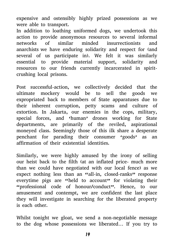 expensive and ostensibly highly prized possessions as we were able to transport.  In addition to loathing uniformed dogs, we undertook  this action to provide anonymous resources to several informal networks  of similar minded insurrectionists  and anarchists we have enduring solidarity and respect for (and several of us participate in). We felt it was similarly essential to provide material support, solidarity and resources to our friends currently incarcerated in spirit- crushing local prisons.  Post successful-action, we collectively decided that the ultimate mockery would be to sell the goods we expropriated back to members of State apparatuses due to their inherent corruption, petty scams and culture of extortion. In Jakarta, our enemies in the cops, military, special forces, and ‘human’ drones working for State departments, are primarily of the reviled, aspirational moneyed class. Seemingly those of this ilk share a desperate penchant for parading their consumer ‘goods’ as an affirmation of their existential identities.  Similarly, we were highly amused by the irony of selling our heist back to the filth (at an inflated price- much more than we could have negotiated with our local fence) as we expect nothing less than an «all-in, closed-ranks” response everytime pigs are “held to account” for violating their “professional code of honour/conduct”. Hence, to our amusement and contempt, we are confident the last place they will investigate in searching for the liberated property is each other.  Whilst tonight we gloat, we send a non-negotiable message to the dog whose possessions we liberated... If you try to  9 